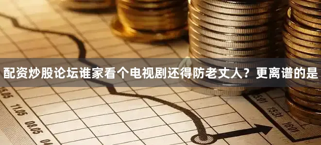配资炒股论坛谁家看个电视剧还得防老丈人？更离谱的是