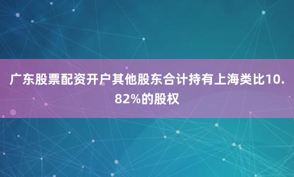 广东股票配资开户其他股东合计持有上海类比10.82%的股权