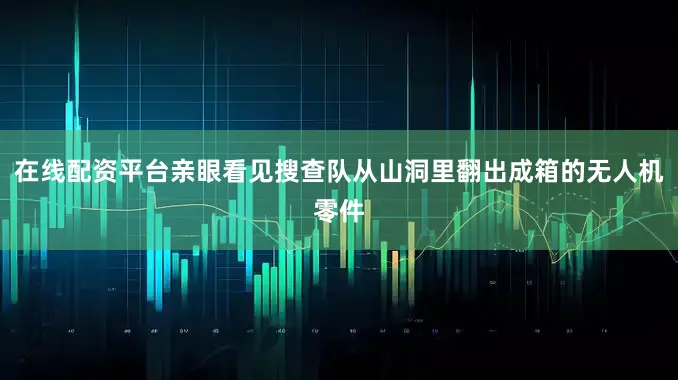 在线配资平台亲眼看见搜查队从山洞里翻出成箱的无人机零件
