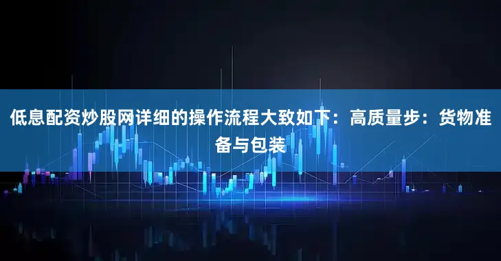低息配资炒股网详细的操作流程大致如下：高质量步：货物准备与包装