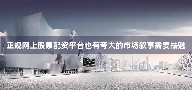 正规网上股票配资平台也有夸大的市场叙事需要祛魅