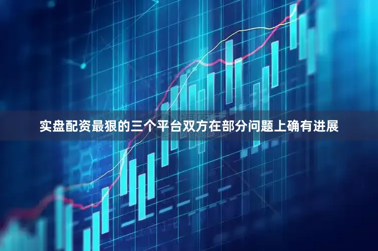 实盘配资最狠的三个平台双方在部分问题上确有进展