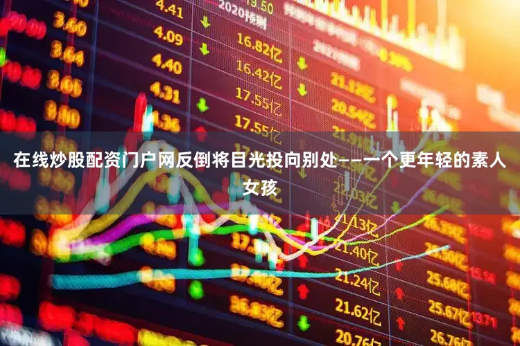 在线炒股配资门户网反倒将目光投向别处——一个更年轻的素人女孩