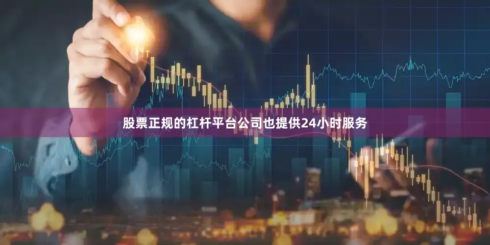 股票正规的杠杆平台公司也提供24小时服务